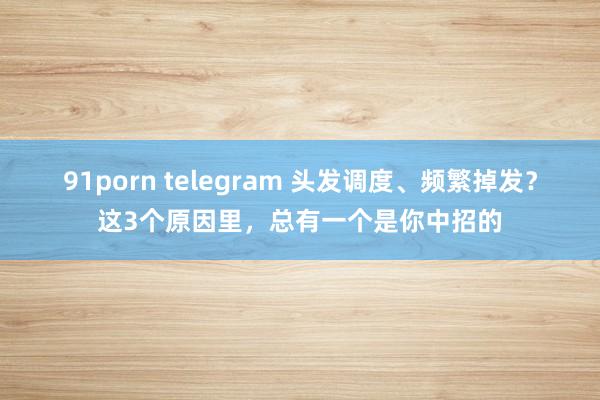 91porn telegram 头发调度、频繁掉发？这3个原因里，总有一个是你中招的