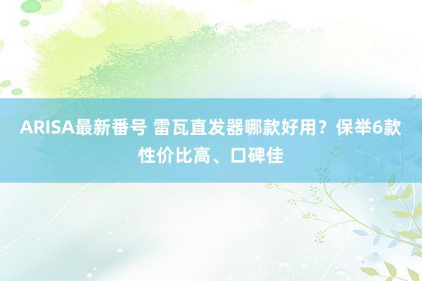 ARISA最新番号 雷瓦直发器哪款好用？保举6款性价比高、口碑佳