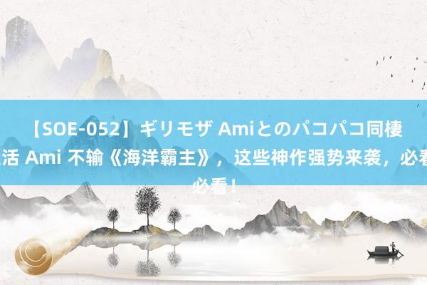 【SOE-052】ギリモザ Amiとのパコパコ同棲生活 Ami 不输《海洋霸主》，这些神作强势来袭，必看！