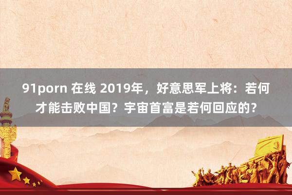 91porn 在线 2019年，好意思军上将：若何才能击败中国？宇宙首富是若何回应的？