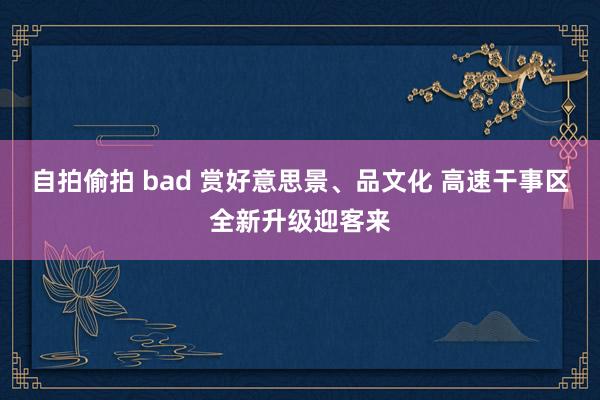 自拍偷拍 bad 赏好意思景、品文化 高速干事区全新升级迎客来