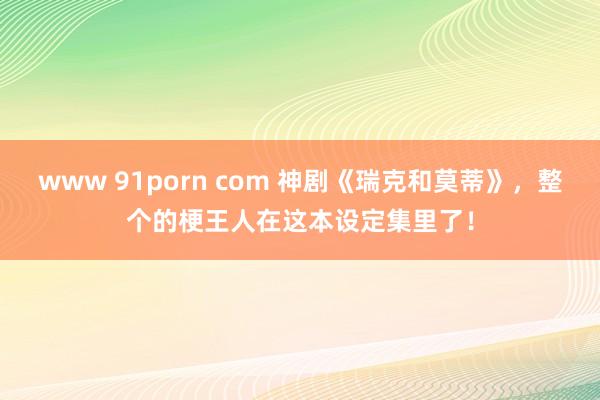 www 91porn com 神剧《瑞克和莫蒂》，整个的梗王人在这本设定集里了！