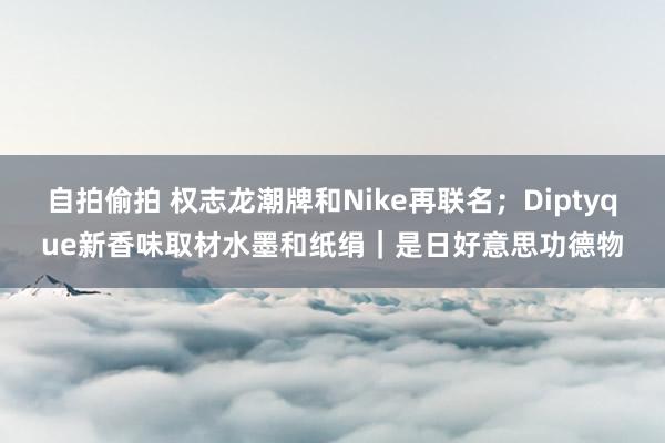 自拍偷拍 权志龙潮牌和Nike再联名；Diptyque新香味取材水墨和纸绢｜是日好意思功德物