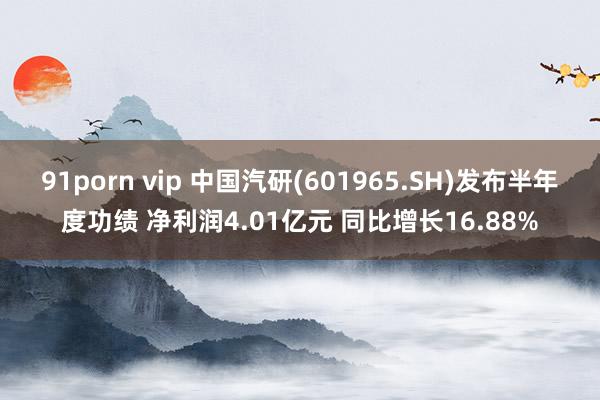 91porn vip 中国汽研(601965.SH)发布半年度功绩 净利润4.01亿元 同比增长16.88%