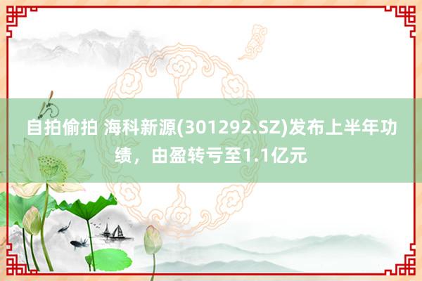 自拍偷拍 海科新源(301292.SZ)发布上半年功绩，由盈转亏至1.1亿元