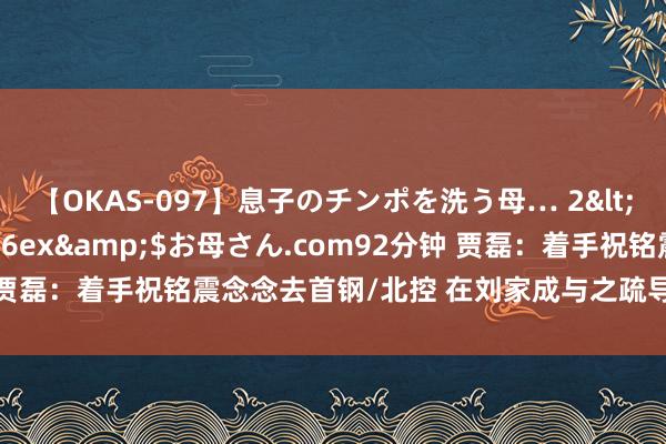 【OKAS-097】息子のチンポを洗う母… 2</a>2012-03-16ex&$お母さん.com92分钟 贾磊：着手祝铭震念念去首钢/北控 在刘家成与之疏导明决定加盟同曦