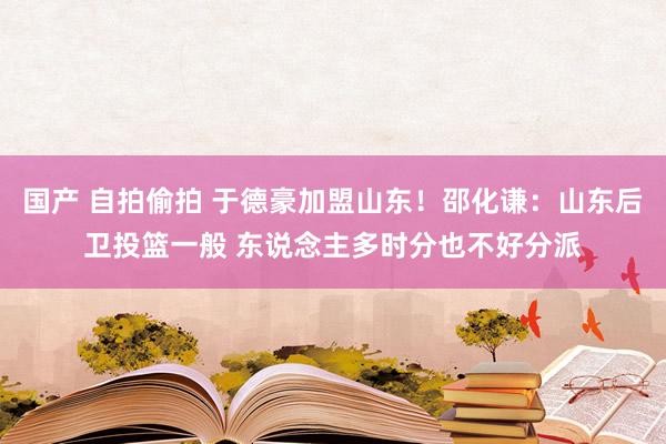 国产 自拍偷拍 于德豪加盟山东！邵化谦：山东后卫投篮一般 东说念主多时分也不好分派