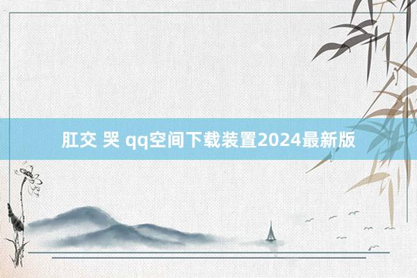 肛交 哭 qq空间下载装置2024最新版