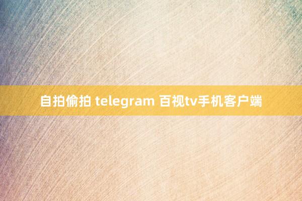 自拍偷拍 telegram 百视tv手机客户端