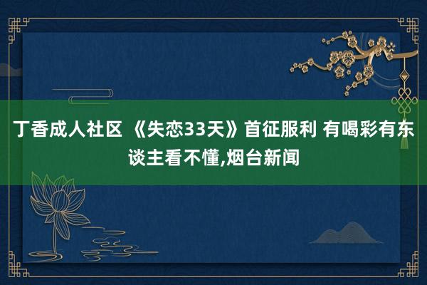 丁香成人社区 《失恋33天》首征服利 有喝彩有东谈主看不懂，烟台新闻