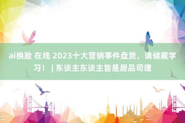 ai换脸 在线 2023十大营销事件盘货，请储藏学习！ | 东谈主东谈主皆是居品司理