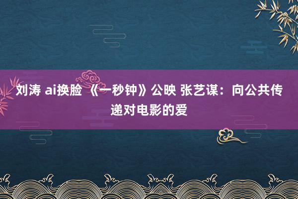 刘涛 ai换脸 《一秒钟》公映 张艺谋：向公共传递对电影的爱