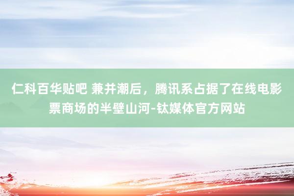 仁科百华贴吧 兼并潮后，腾讯系占据了在线电影票商场的半壁山河-钛媒体官方网站