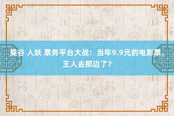 曼谷 人妖 票务平台大战：当年9.9元的电影票，王人去那边了？