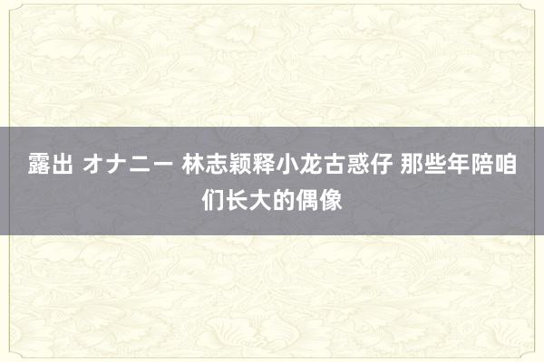 露出 オナニー 林志颖释小龙古惑仔 那些年陪咱们长大的偶像