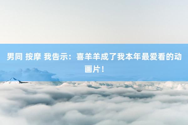 男同 按摩 我告示：喜羊羊成了我本年最爱看的动画片！