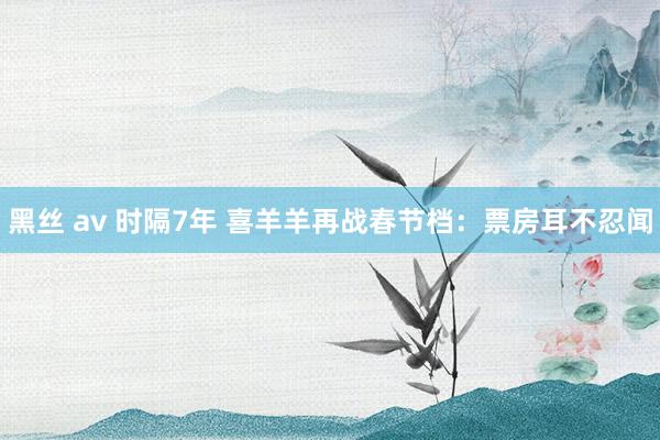 黑丝 av 时隔7年 喜羊羊再战春节档：票房耳不忍闻