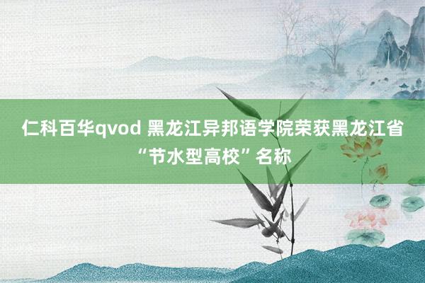 仁科百华qvod 黑龙江异邦语学院荣获黑龙江省“节水型高校”名称