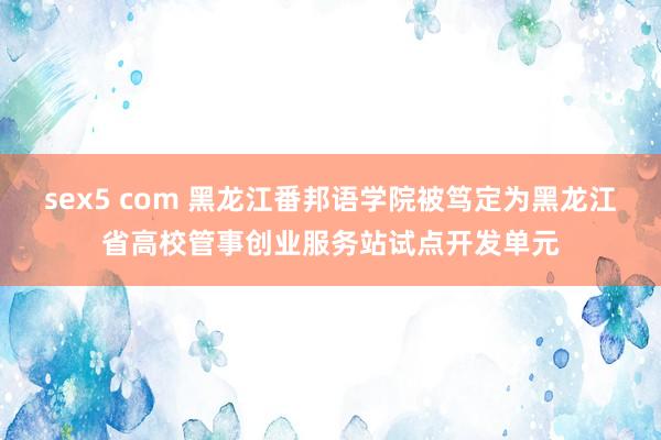 sex5 com 黑龙江番邦语学院被笃定为黑龙江省高校管事创业服务站试点开发单元