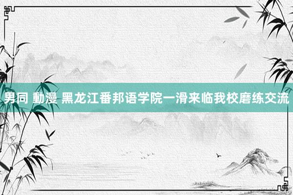 男同 動漫 黑龙江番邦语学院一滑来临我校磨练交流