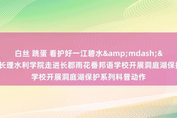 白丝 跳蛋 看护好一江碧水&mdash;&mdash;长理水利学院走进长郡雨花番邦语学校开展洞庭湖保护系列科普动作