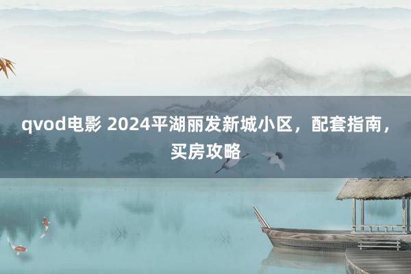 qvod电影 2024平湖丽发新城小区，配套指南，买房攻略