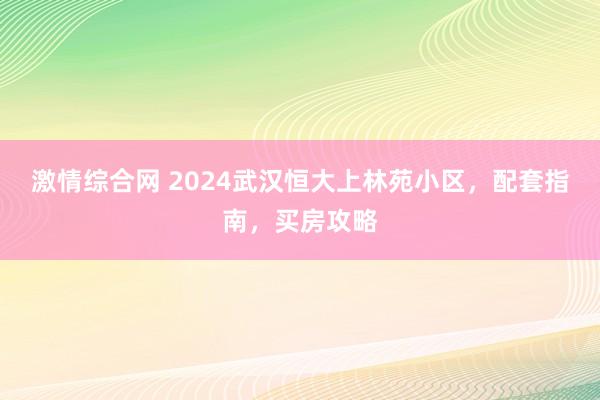 激情综合网 2024武汉恒大上林苑小区，配套指南，买房攻略