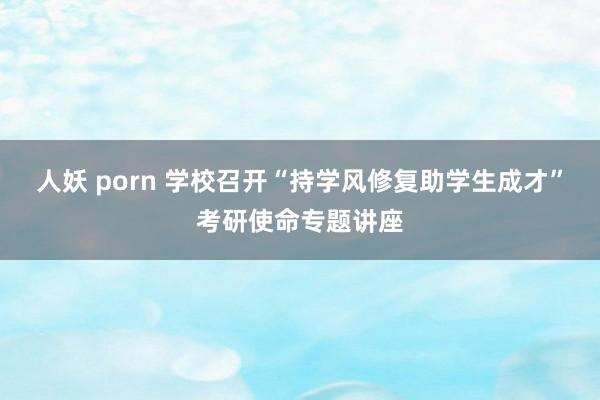 人妖 porn 学校召开“持学风修复助学生成才”考研使命专题讲座