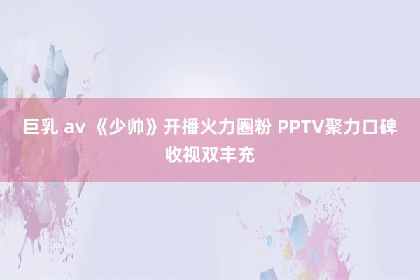 巨乳 av 《少帅》开播火力圈粉 PPTV聚力口碑收视双丰充