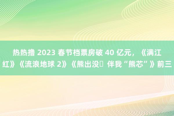 热热撸 2023 春节档票房破 40 亿元，《满江红》《流浪地球 2》《熊出没・伴我“熊芯”》前三