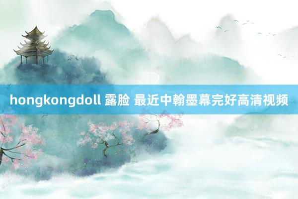 hongkongdoll 露脸 最近中翰墨幕完好高清视频