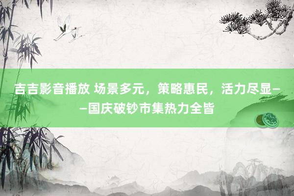 吉吉影音播放 场景多元，策略惠民，活力尽显——国庆破钞市集热力全皆