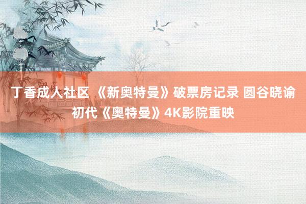 丁香成人社区 《新奥特曼》破票房记录 圆谷晓谕初代《奥特曼》4K影院重映