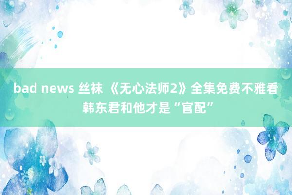 bad news 丝袜 《无心法师2》全集免费不雅看 韩东君和他才是“官配”