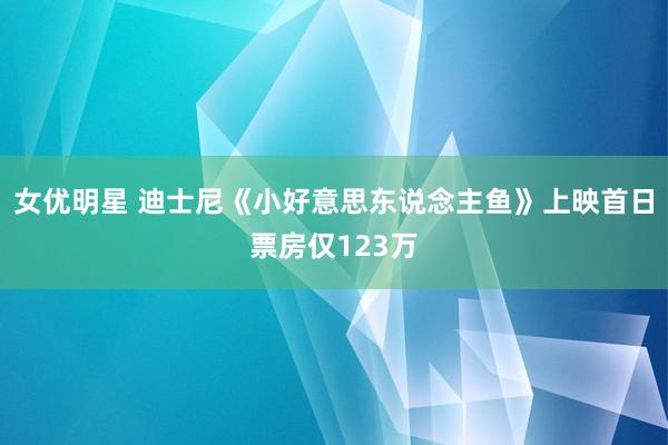 女优明星 迪士尼《小好意思东说念主鱼》上映首日票房仅123万