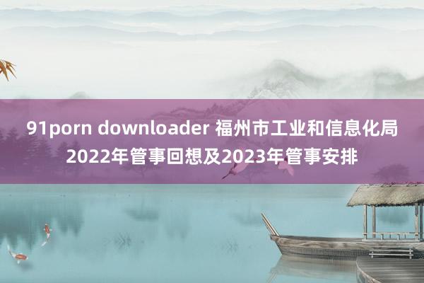 91porn downloader 福州市工业和信息化局2022年管事回想及2023年管事安排