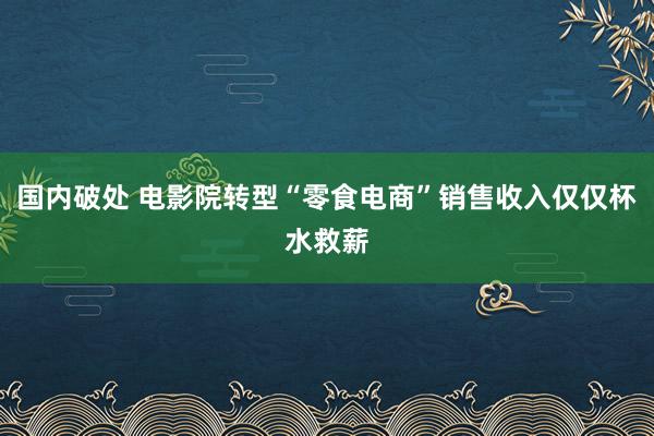 国内破处 电影院转型“零食电商”销售收入仅仅杯水救薪