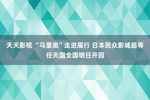 天天影视 “马里奥”走进履行 日本民众影城超等任天国全国明日开园