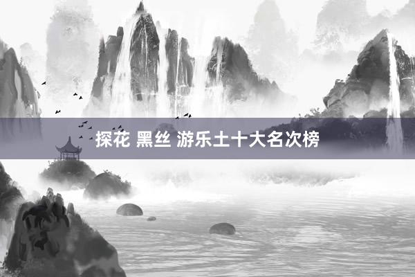 探花 黑丝 游乐土十大名次榜