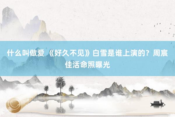 什么叫做爱 《好久不见》白雪是谁上演的？周宸佳活命照曝光