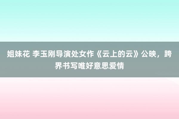 姐妹花 李玉刚导演处女作《云上的云》公映，跨界书写唯好意思爱情