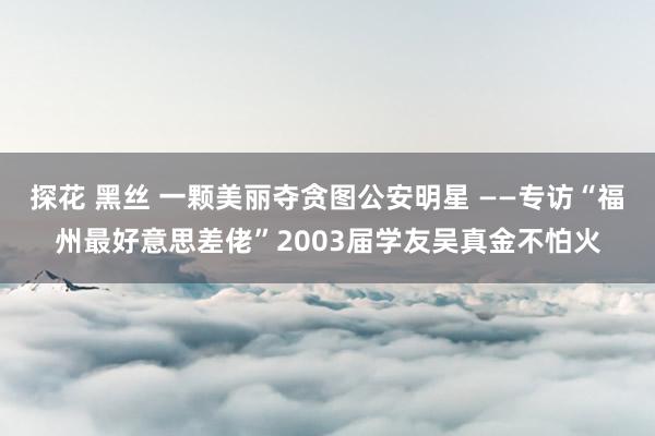 探花 黑丝 一颗美丽夺贪图公安明星 ——专访“福州最好意思差佬”2003届学友吴真金不怕火