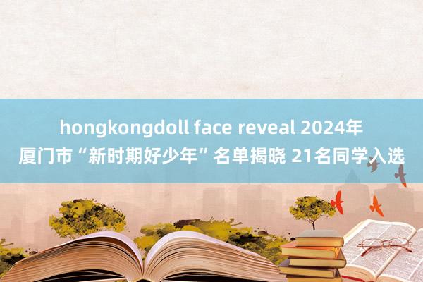 hongkongdoll face reveal 2024年厦门市“新时期好少年”名单揭晓 21名同学入选