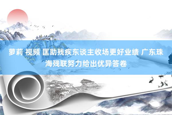 萝莉 视频 匡助残疾东谈主收场更好业绩 广东珠海残联努力给出优异答卷