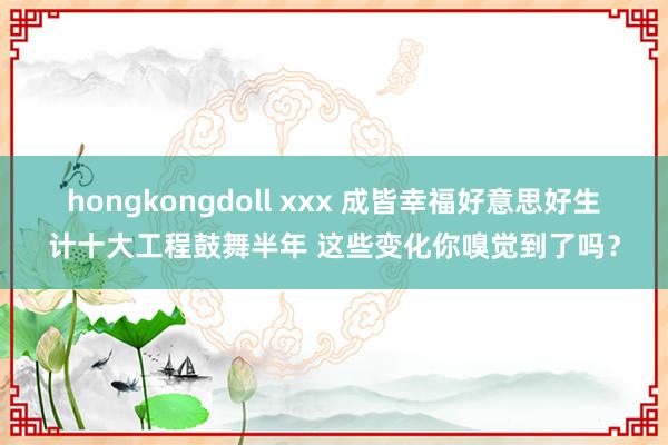 hongkongdoll xxx 成皆幸福好意思好生计十大工程鼓舞半年 这些变化你嗅觉到了吗？