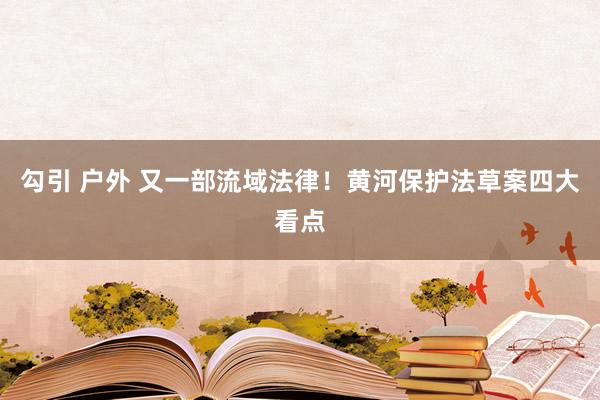 勾引 户外 又一部流域法律！黄河保护法草案四大看点