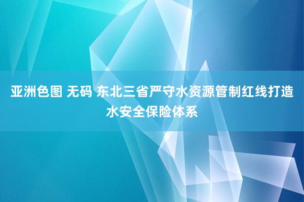 亚洲色图 无码 东北三省严守水资源管制红线打造水安全保险体系