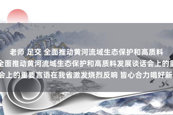 老师 足交 全面推动黄河流域生态保护和高质料发展丨习近平总文牍在全面推动黄河流域生态保护和高质料发展谈话会上的重要言语在我省激发烧烈反响 皆心合力唱好新时间“黄河大齐唱”