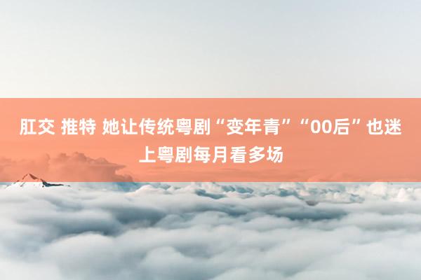 肛交 推特 她让传统粤剧“变年青”　“00后”也迷上粤剧每月看多场