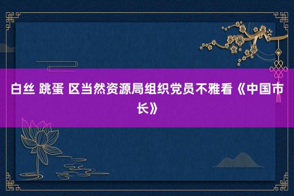 白丝 跳蛋 区当然资源局组织党员不雅看《中国市长》